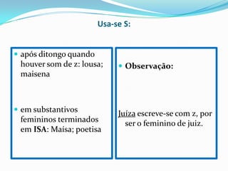 Usa-se S:
após ditongo quando
houver som de z: lousa; Observação:
maisena
em substantivos
Juíza escreve-se com z, por
femininos terminados ser o feminino de juiz.
em ISA: Maísa; poetisa