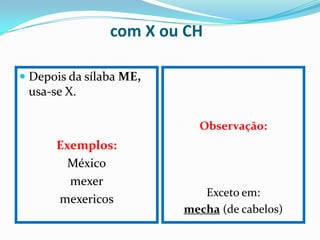 com X ou CH

 Depois da sílaba ME,
  usa-se X.

                           Observação:
      Exemplos:
        México
        mexer
                            Exceto em:
      mexericos
                         mecha (de cabelos)
 