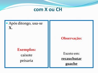 com X ou CH

 Após ditongo, usa-se
  X.

                          Observação:


      Exemplos:
        caixote            Exceto em:
                          recauchutar
       peixaria
                            guache
 