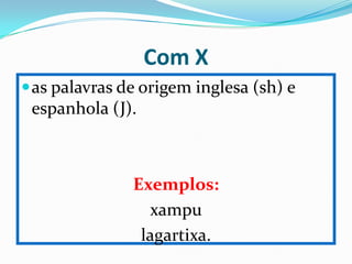 Com X
 as palavras de origem inglesa (sh) e
 espanhola (J).



               Exemplos:
                 xampu
                lagartixa.
 