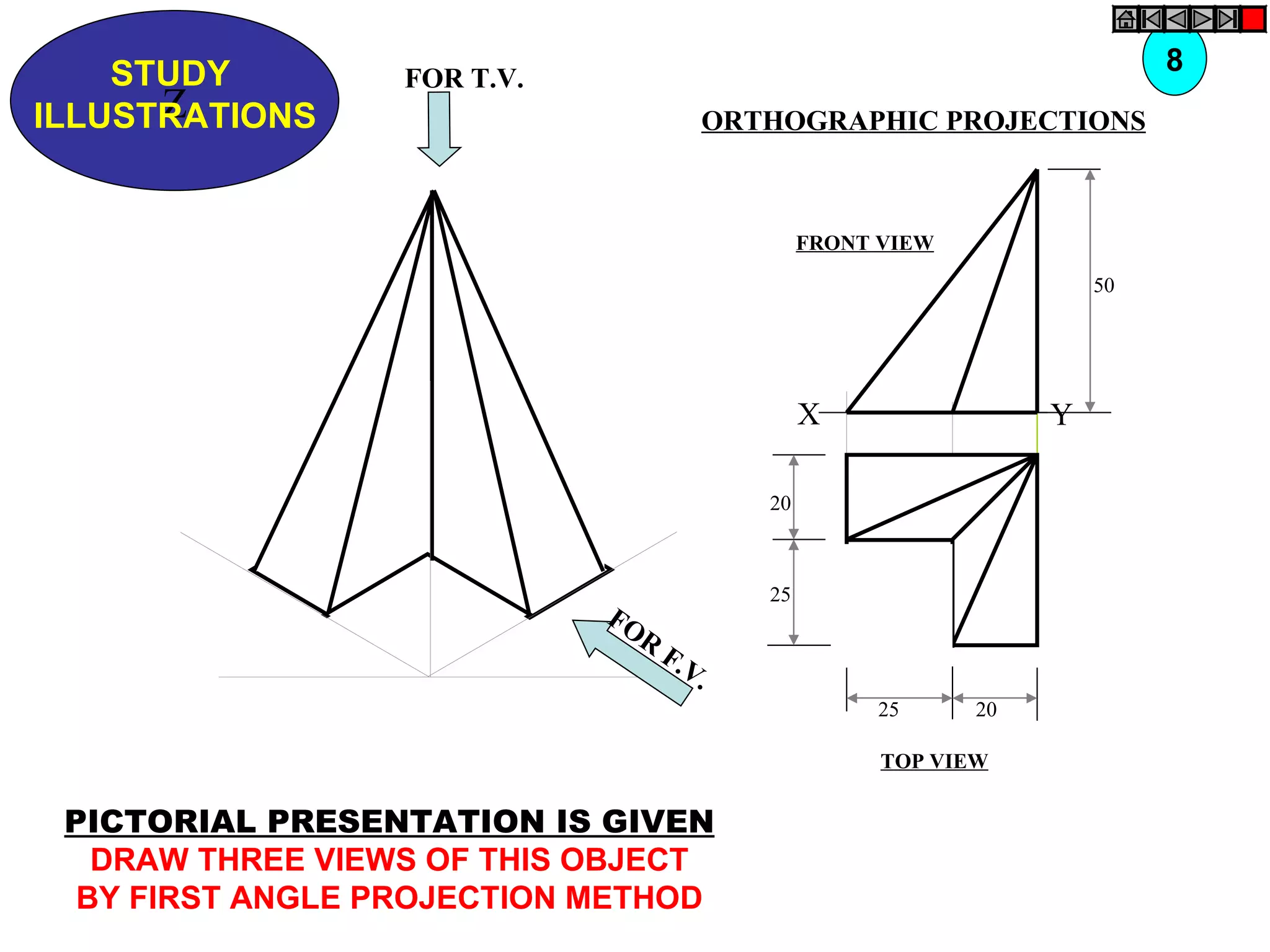 STUDY                                                                 8
                  FOR T.V.
      Z
ILLUSTRATIONS                         ORTHOGRAPHIC PROJECTIONS



                                               FRONT VIEW

                                                                     50




                                               X                 Y

                                          20



                                          25
                             FO
                               R
                                   F.V
                                      .
                                                    25      20

                                                     TOP VIEW


 PICTORIAL PRESENTATION IS GIVEN
   DRAW THREE VIEWS OF THIS OBJECT
  BY FIRST ANGLE PROJECTION METHOD
 