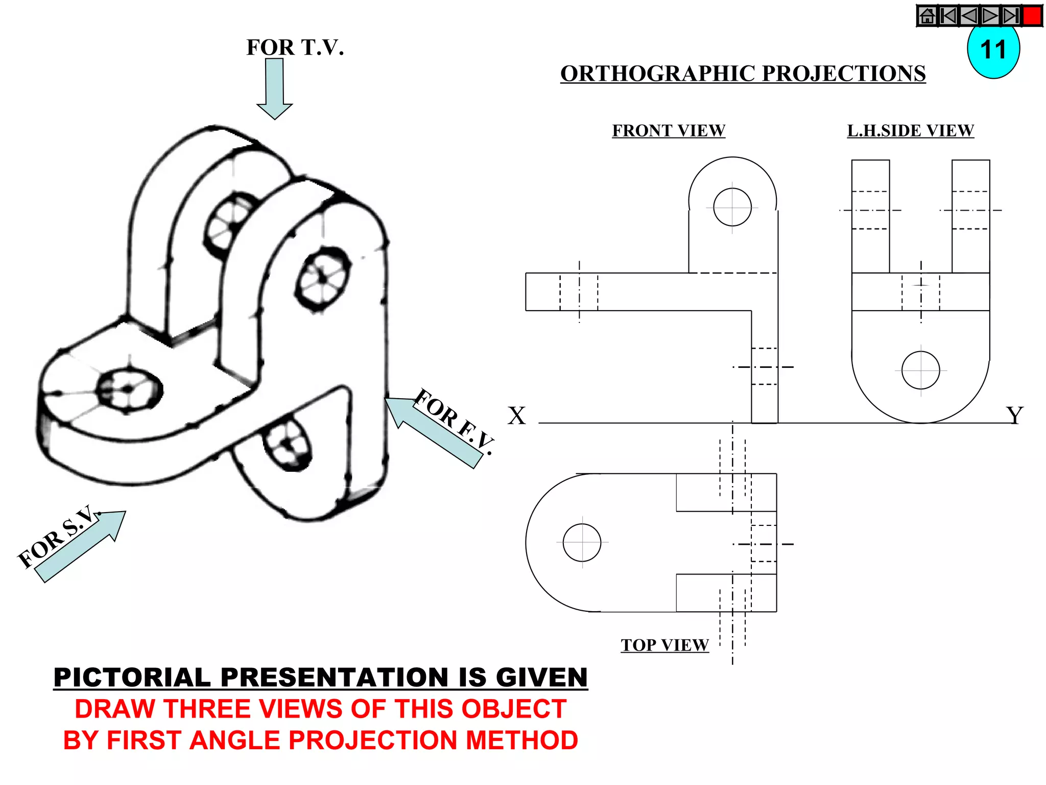 FOR T.V.                                                   11
                                       ORTHOGRAPHIC PROJECTIONS

                                          FRONT VIEW     L.H.SIDE VIEW




                         FO
                           R
                               F.V X                                      Y
                                  .

          .
      S .V
  R
FO


                                          TOP VIEW

  PICTORIAL PRESENTATION IS GIVEN
    DRAW THREE VIEWS OF THIS OBJECT
   BY FIRST ANGLE PROJECTION METHOD
 