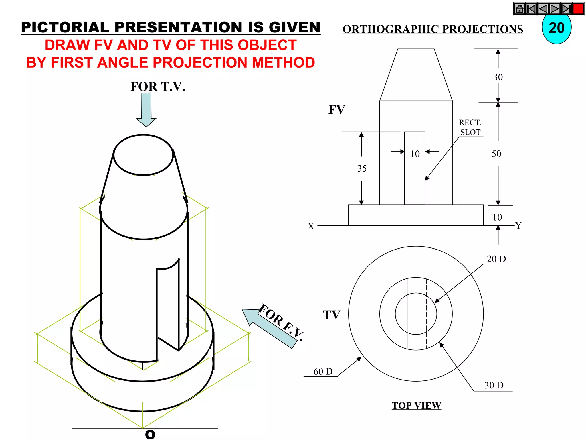 PICTORIAL PRESENTATION IS GIVEN                 ORTHOGRAPHIC PROJECTIONS            20
   DRAW FV AND TV OF THIS OBJECT
 BY FIRST ANGLE PROJECTION METHOD
                                                                          30
            FOR T.V.
                                           FV
                                                                 RECT.
                                                                 SLOT

                                                        10                50
                                                 35



                                                                          10
                                       X                                        Y


                                                                         20 D



                          FO
                            R              TV
                                F.V
                                   .

                                       60 D
                                                                         30 D

                                                      TOP VIEW


              O
 