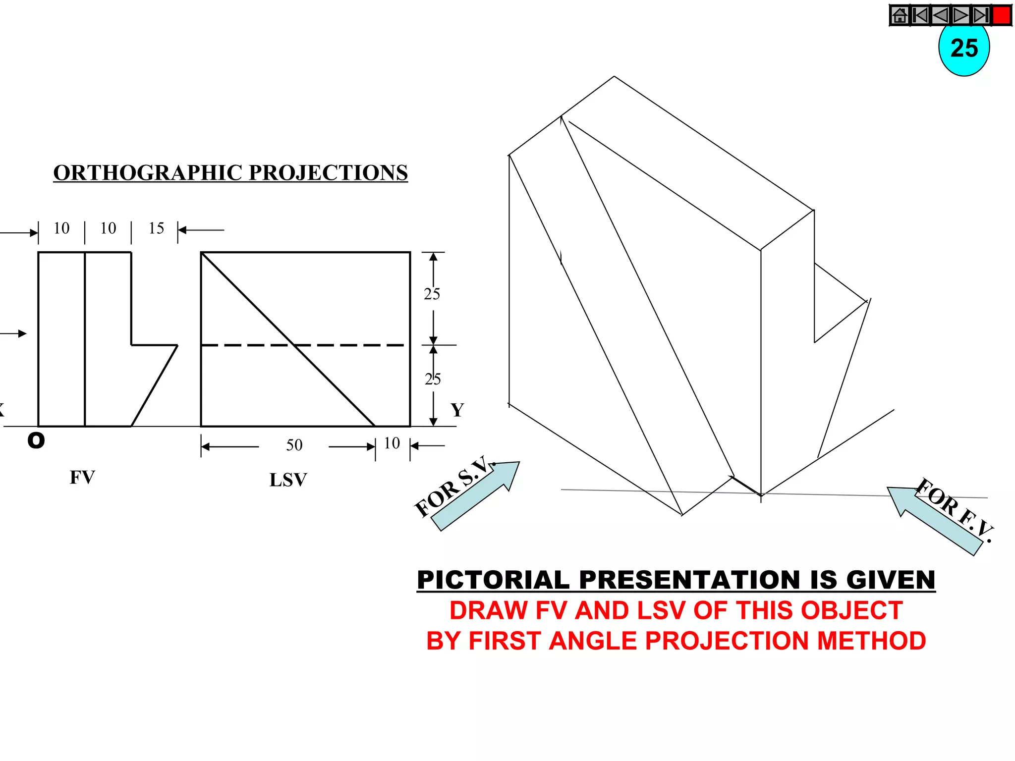 25



        ORTHOGRAPHIC PROJECTIONS

        10    10   15


                                   25




                                   25
X                                       Y
    O                    50   10
                                                .
         FV             LSV                 S .V                  FO
                                     R                              R
                                   FO                                   F.V
                                                                           .

                                   PICTORIAL PRESENTATION IS GIVEN
                                     DRAW FV AND LSV OF THIS OBJECT
                                    BY FIRST ANGLE PROJECTION METHOD
 
