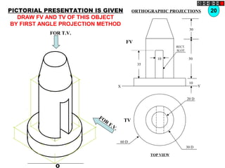 O
20 D
30 D
60 D
TV
10
30
50
10
35
FV
X Y
RECT.
SLOT
FOR T.V.
FOR
F.V.
PICTORIAL PRESENTATION IS GIVEN
DRAW FV AND TV OF THIS OBJECT
BY FIRST ANGLE PROJECTION METHOD
20ORTHOGRAPHIC PROJECTIONS
TOP VIEW
 