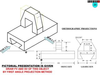 O
O
20
20
15
40
100
30
60
30
20
20
50
HEX PART
FOR
S.V.
FOR
F.V.
PICTORIAL PRESENTATION IS GIVEN
DRAW FV ABD SV OF THIS OBJECT
BY FIRST ANGLE PROJECTION METHOD
23
ORTHOGRAPHIC PROJECTIONS
FRONT VIEW L.H.SIDE VIEW
 