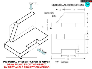 O
10
30
10
80
30
T.V.
O
10
30
4020
F.V.
X Y
FOR T.V.
FOR
F.V.
PICTORIAL PRESENTATION IS GIVEN
DRAW FV AND TV OF THIS OBJECT
BY FIRST ANGLE PROJECTION METHOD
24ORTHOGRAPHIC PROJECTIONS
FRONT VIEW
TOP VIEW
 
