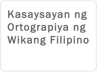 Kasaysayan ng
Ortograpiya ng
Wikang Filipino
 