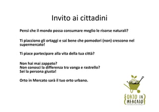 Invito ai cittadini
Pensi che il mondo possa consumare meglio le risorse naturali?

Ti piacciono gli ortaggi e sai bene che pomodori (non) crescono nel 
supermercato!

Ti piace partecipare alla vita della tua città?

Non hai mai zappato? 
Non conosci la differenza tra vanga e rastrello? 
Sei la persona giusta! 

Orto in Mercato sarà il tuo orto urbano. 
 