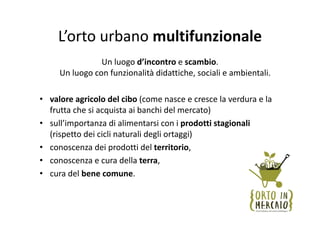 L’orto urbano multifunzionale
                Un luogo d’incontro e scambio.
     Un luogo con funzionalità didattiche, sociali e ambientali. 

• valore agricolo del cibo (come nasce e cresce la verdura e la 
  frutta che si acquista ai banchi del mercato)
• sull’importanza di alimentarsi con i prodotti stagionali
  (rispetto dei cicli naturali degli ortaggi)
• conoscenza dei prodotti del territorio, 
• conoscenza e cura della terra,
• cura del bene comune.
 