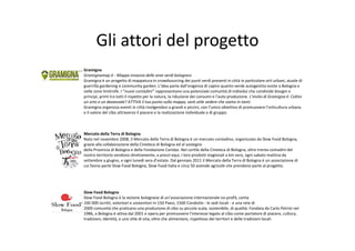 Gli attori del progetto
Gramigna
Gramignamap.it ‐ Mappa invasiva delle aree verdi bolognesi
Gramigna è un progetto di mappatura in crowdsourcing dei punti verdi presenti in città in particolare orti urbani, aiuole di 
guerrilla gardening e community garden. L’idea parte dall’esigenza di capire quanto verde autogestito esiste a Bologna e 
nelle zone limitrofe. I “nuovi contadini” rappresentano una potenziale comunità di individui che condivide bisogni e 
principi, primi tra tutti il rispetto per la natura, la riduzione dei consumi e l’auto produzione. L’invito di Gramigna è: Coltivi 
un orto o un davanzale? ATTIVA il tuo punto sulla mappa, sarà utile vedere che siamo in tanti.
Gramigna organizza eventi in città rivolgendosi a grandi e piccini, con l’unico obiettivo di promuovere l’orticultura urbana 
e il valore del cibo attraverso il piacere e la realizzazione individuale e di gruppo.



Mercato della Terra di Bologna
Nato nel novembre 2008, il Mercato della Terra di Bologna è un mercato contadino, organizzato da Slow Food Bologna, 
grazie alla collaborazione della Cineteca di Bologna ed al sostegno
della Provincia di Bologna e della Fondazione Carisbo. Nel cortile della Cineteca di Bologna, oltre trenta contadini del 
nostro territorio vendono direttamente, a prezzi equi, i loro prodotti stagionali a km zero, ogni sabato mattina da 
settembre a giugno, e ogni lunedì sera d’estate. Dal gennaio 2011 il Mercato della Terra di Bologna è un associazione di 
cui fanno parte Slow Food Bologna, Slow Food Italia e circa 50 aziende agricole che prendono parte al progetto.




Slow Food Bologna
Slow Food Bologna è la sezione bolognese di un’associazione internazionale no‐profit, conta
100 000 iscritti, volontari e sostenitori in 150 Paesi, 1500 Condotte ‐ le sedi locali ‐ e una rete di
2000 comunità che praticano una produzione di cibo su piccola scala, sostenibile, di qualità. Fondata da Carlo Petrini nel 
1986, a Bologna è attiva dal 2001 e opera per promuovere l'interesse legato al cibo come portatore di piacere, cultura, 
tradizioni, identità, e uno stile di vita, oltre che alimentare, rispettoso dei territori e delle tradizioni locali.
 
