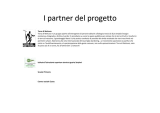I partner del progetto
Terra di Nettuno
Terra di Nettuno è un gruppo aperto ed eterogeneo di persone abitanti a Bologna mossi da due semplici bisogni: 
resistenza al degrado e diritto al verde. Ci prendiamo a cuore lo spazio pubblico per evitare che la terra di tutti si trasformi
in terra di nessuno, il giardinaggio libero è una pratica condivisa di presidio del verde residuale che non trova limiti nei 
perimetri urbani. Aderiamo alla rete internazionale del Guerriglia Gardening , un movimento spontaneo e pacifico che 
conta su l’autofinanziamento e la partecipazione della gente comune, non sulle sponsorizzazioni. Terra di Nettuno, nato 
da poco più di un anno, ha all’attivo ben 12 attacchi




Istituto d’istruzione superiore tecnico agraria Serpieri



Scuola Primaria 



Centro sociale Costa
 