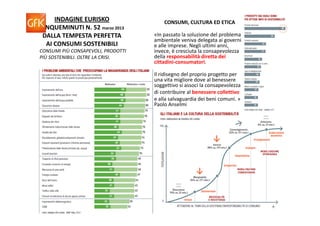 INDAGINE EURISKO                    CONSUMI, CULTURA ED ETICA
CINQUEMINUTI N. 52 marzo 2013
 DALLA TEMPESTA PERFETTA             «In passato la soluzione del problema 
                                     ambientale veniva delegata ai governi 
  AI CONSUMI SOSTENIBILI             e alle imprese. Negli ultimi anni, 
CONSUMI PIÙ CONSAPEVOLI, PRODOTTI    invece, è cresciuta la consapevolezza 
PIÙ SOSTENIBILI. OLTRE LA CRISI.     della responsabilità diretta dei 
                                     cittadini‐consumatori. 

                                     Il ridisegno del proprio progetto per 
                                     una vita migliore dove al benessere 
                                     soggettivo si associ la consapevolezza
                                     di contribuire al benessere collettivo
                                     e alla salvaguardia dei beni comuni. »
                                     Paolo Anselmi 
 