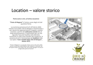 Location – valore storico
       Porta Lame e orti, un’antica vocazione 

 “Prato di Magone” è l’antico nome degli orti del 
               quartiere Porto. 
    La numerosa presenza di orti all'interno delle 
antiche mura della città di Bologna è testimoniata a 
 più riprese da rappresentazioni mappali e vedute 
   sceniche a partire dal sedicesimo secolo fino al 
  tardo diciannovesimo. In particolare per ciò che 
      riguarda l'area del Giardino John Klemlen, 
 conosciuto in città come Giardini del Cavaticcio, la 
  presenza di orti è testimoniata dal Guidicini nella 
  sua opera "Cose notabili della città di Bologna", 
                     datata 1872.

 "Prato di Magone è un piazzale erboso vicino alla porta delle 
  lamme contornato dalla fabbrica dei Calderini a mezzodì, dal 
terrapieno delle mura della città, dal canale Naviglio e da alcuni 
                 ortagli dalla parte di levante"
 