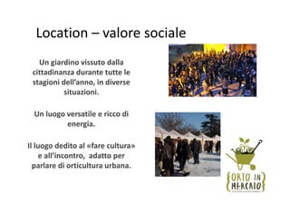 Location – valore sociale
   Un giardino vissuto dalla 
 cittadinanza durante tutte le 
 stagioni dell’anno, in diverse 
           situazioni.

  Un luogo versatile e ricco di 
           energia.

Il luogo dedito al «fare cultura» 
     e all’incontro,  adatto per 
  parlare di orticultura urbana.
 