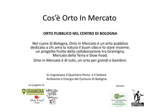 Cos’è Orto In Mercato
              ORTO PUBBLICO NEL CENTRO DI BOLOGNA

  Nel cuore di Bologna, Orto in Mercato è un orto pubblico 
 dedicato a chi ama la natura il buon cibo e lo stare insieme. 
   un progetto frutto della collaborazione tra Gramigna, 
              Mercato della Terra e Slow Food.
  Orto in Mercato è di tutti, un orto per grandi e bambini. 


                   Si ringraziano il Quartiere Porto  e il Settore 
                   Ambiente e Energia del Comune di Bologna.
Un progetto di:                                                       Partner: 
 