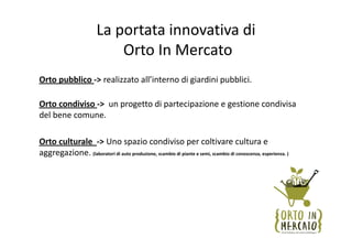 La portata innovativa di 
                            Orto In Mercato
Orto pubblico ‐> realizzato all’interno di giardini pubblici. 

Orto condiviso ‐>  un progetto di partecipazione e gestione condivisa 
del bene comune.

Orto culturale  ‐> Uno spazio condiviso per coltivare cultura e 
aggregazione. (laboratori di auto produzione, scambio di piante e semi, scambio di conoscenza, esperienza. )
 