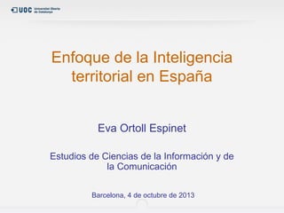 Enfoque de la Inteligencia
territorial en España
Eva Ortoll Espinet
Estudios de Ciencias de la Información y de
la Comunicación
Barcelona, 4 de octubre de 2013

 