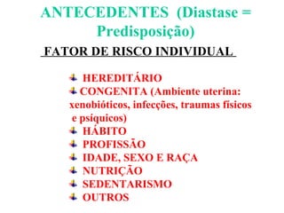 ANTECEDENTES  (Diastase = Predisposição) FATOR DE RISCO INDIVIDUAL  HEREDITÁRIO  CONGENITA (Ambiente uterina:  xenobióticos, infecções, traumas físicos e psíquicos) HÁBITO  PROFISSÃO  IDADE, SEXO E RAÇA NUTRIÇÃO SEDENTARISMO OUTROS 