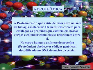 A Proteômica é o que existe de mais novo na área da biologia molecular. Os cientistas correm para catalogar as proteínas que existem em nossos corpos e entender como elas se relacionam entre si. No corpo humano a síntese de proteína (Proteômica) obedece os códigos genéticos, decodificado no DNA  do núcleo da célula. A PROTEÔMICA   Fonte: Scientific American 