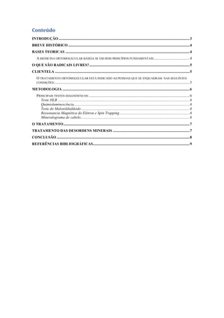 Conteúdo
INTRODUÇÃO ..........................................................................................................................................3
BREVE HISTÓRICO ................................................................................................................................4
BASES TEORICAS ...................................................................................................................................4
A MEDICINA ORTOMOLECULAR BASEIA SE EM DOIS PRINCÍPIOS FUNDAMENTAIS:.....................................4
O QUE SÃO RADICAIS LIVRES?..........................................................................................................5
CLIENTELA ..............................................................................................................................................5
O TRATAMENTO ORTOMOLECULAR ESTÁ INDICADO AS PESSOAS QUE SE ENQUADRAM NAS SEGUINTES
CONDIÇÕES:..............................................................................................................................................5
METODOLOGIA ......................................................................................................................................6
PRINCIPAIS TESTES DIAGNÓSTICOS:..........................................................................................................6
Teste HLB ...........................................................................................................................................6
Quimioluminescência..........................................................................................................................6
Teste do Malonildialdeido ..................................................................................................................6
Ressonancia Magnética do Elétron e Spin Trapping..........................................................................6
Mineralograma do cabelo...................................................................................................................6
O TRATAMENTO.....................................................................................................................................7
TRATAMENTO DAS DESORDENS MINERAIS .................................................................................7
CONCLUSÃO ............................................................................................................................................8
REFERÊNCIAS BIBLIOGRÁFICAS......................................................................................................9
 