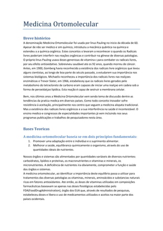 Medicina Ortomolecular
Breve histórico
A denominação Medicina Ortomolecular foi usada por linus Pauling no inicio da década de 60.
Apesar de não ser medico e sim químico, introduziu a mecânica quântica na química e
estendeu a a química orgânica. Estes conceitos o levaram a reconhecer o quando os Radicais
livres poderiam interferir nas reações orgânicas e contribuir na gênese de diversas patologias.
O próprio linus Pauling usava doses generosas de vitamina c para combater os radicais livres,
por seu efeito antioxidativo. Sobreviveu saudável ate os 92 anos, quando morreu de câncer.
Antes, em 1900, Gomberg havia reconhecido a existência dos radicais livre orgânicos que levou
alguns cientistas, ao longo de boa parte do século passado, a estudarem sua importância nos
sistemas biológicos. Michaelis reconheceu a importância dos radicais livres nas realçoes
enzimáticas e Trevor Slater, em 1966, estabelecey que os radicais livres gerados pelo
metabolismo do tetracloreto de carbono eram capazes de iniciar uma realçao em cadeia sob a
forma de peroxidalçao lipídica. Esta reação é capaz de sestruir a membrana celular.
Bem, nos últimos anos a Medicina Ortomolecular vem sendo tema de discussão dentre as
tendências da pratica medica em diversos países. Como todo conceito inovador sofre
resistência à aceitação, principalmente nos centro que seguem a medicina alopata tradicional.
Mas a existência dos radicais livres orgânicos e a sua interferência na saúde é incontestável. O
ensino medico e congressos de especialidades importantes já vem incluindo nos seus
programas publicações e trabalhos de pesquisadores nesta área.
Bases Teoricas
A medicina ortomolecular baseia se em dois princípios fundamentais:
1. Promover uma adaptação entre o individuo e o suprimento alimentar.
2. Melhorar a saúde, equilibranco quimicamente o organismo, através do uso de
quantidades ideais de nutrientes.
Nossos órgãos e sistemas são alimentados por quantidades variáveis de diversos nutrientes:
carboidratos, lipídios e proteínas, os macronutrientes e vitaminas e minerais, os
micronutrientes. A deficiência de nutrientes ira obviamente, comprometer a função e saúde
dos órgãos e sistemas.
A medicina ortomolecular, ao identificar a importância deste equilíbrio passa a utilizar para
tratamentos das diversas patologias as vitaminas, minerais, aminoácidos e substancias naturais
ricas em fatores antioxidantes. Ate então, as doses de vitaminas utilizadas em composições
farmacêuticas baseavam se apenas nas doses fisiológicas estabelecidas pelo
FDA(FoodDrugAdministration), órgão dos EUA que, através de resultados de pesquisas,
estabeleceu doses e libera o uso de medicamentos utilizados e aceitos na maior parte dos
países ocidentais.
 