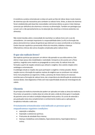 A resistência a pratica ortomolecular se deve em parte ao fato de indicar doses muito maiores
de vitaminas que são necessárias para combater os radicais livres. Antes, as doses de vitaminas
foram estabelecidas pelo basal das necessidades nutricionais diárias ou para o tratar doenças
carenciais por deficiência de vitaminas e minerais na alimentação. Também em patologias que
cursam com o não aproveitamento ou má absorção das vitaminas e minerais existentes nos
alimentos.
Não restam duvidas sobre a necessidade de neutralizar os radicais livres com o uso de
antioxidantes. Um exemplo importante é a responsabilidade deles ( os RL) na formação das
placas ateroscleroricas ( placas de gordura) que obstruem os vasos constituindo se na Doença
Cardio Vascular isquêmica e provocando infarto do miocárdio, diabetes e doenças
inflamatórias crônicas são outras situações complicadas pelos radicais livres.
O que são radicais livres?
São espécies químicas que possuem um eletron não pareado na sua orbita externa. Este
eletron impar possui alta instabilidade e reatividade. Comporta se de acordo com a física
quântica, reagindo como matéria ou propagando se como onda. Os radicais livres são
formados a partir de reações celulares que utilizam o oxigênio. Dai a esteita relação entre
oxidologia e ortomolecular.
A oxidologia estuda as reações das quais participam o oxigênio e metais pesados. Nestas
reações ocorre a formação de espécies reativas de oxigênio que se constituem nos radicais
livres mais prejudiciais ao organismo. Então, a presença de metais tóxicos em excessos
contribui para a formação de radicais livres, dai a importância da identificação de existência do
excesso destes. Este diagnostico é feito com mais especificidade através do mineralograma do
cabelo.
Clientela
Os princípios da medicina ortomolecular podem ser aplicados em todas as áreas da medicina.
Para tratar um paciente o medico deve ter antes de tudo a visão do clinico geral. A avaliação
do paciente como um todo é condição indispensável nesta pratica. Os cursos de extensão e
pos graduação nesta área complementam o conhecimento medico para a aplicação da
terapêutica indicada a cada caso.
O tratamento ortomolecular está indicado as pessoas que se
enquadramnas seguintes condições:
exposição a radiações;
Exposição a substancias químicas;
Praticantes de atividade física intensa;
Doenças metabólicas como diabetes, hipercolesterolemia, hipertrigliceridemia e
outras;
 