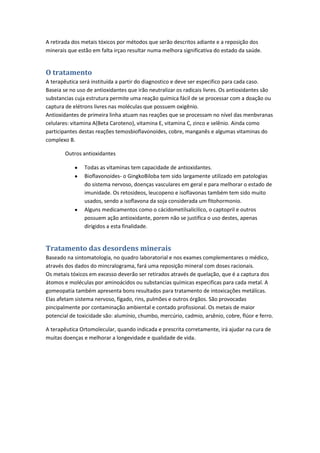 A retirada dos metais tóxicos por métodos que serão descritos adiante e a reposição dos
minerais que estão em falta irçao resultar numa melhora significativa do estado da saúde.
O tratamento
A terapêutica será instituída a partir do diagnostico e deve ser especifico para cada caso.
Baseia se no uso de antioxidantes que irão neutralizar os radicais livres. Os antioxidantes são
substancias cuja estrutura permite uma reação química fácil de se processar com a doação ou
captura de elétrons livres nas moléculas que possuem oxigênio.
Antioxidantes de primeira linha atuam nas reações que se processam no nível das menbvranas
celulares: vitamina A(Beta Caroteno), vitamina E, vitamina C, zinco e selênio. Ainda como
participantes destas reações temosbioflavonoides, cobre, manganês e algumas vitaminas do
complexo B.
Outros antioxidantes
Todas as vitaminas tem capacidade de antioxidantes.
Bioflavonoides- o GingkoBiloba tem sido largamente utilizado em patologias
do sistema nervoso, doenças vasculares em geral e para melhorar o estado de
imunidade. Os retosideos, leucopeno e isoflavonas também tem sido muito
usados, sendo a isoflavona da soja considerada um fitohormonio.
Alguns medicamentos como o cácidometilsalicilico, o captopril e outros
possuem ação antioxidante, porem não se justifica o uso destes, apenas
dirigidos a esta finalidade.
Tratamento das desordens minerais
Baseado na sintomatologia, no quadro laboratorial e nos exames complementares o médico,
através dos dados do mincralograma, fará uma reposição mineral com doses racionais.
Os metais tóxicos em excesso deverão ser retirados através de quelação, que é a captura dos
átomos e moléculas por aminoácidos ou substancias químicas especificas para cada metal. A
gomeopatia também apresenta bons resultados para tratamento de intoxicações metálicas.
Elas afetam sistema nervoso, fígado, rins, pulmões e outros órgãos. São provocadas
pincipalmente por contaminação ambiental e contado profissional. Os metais de maior
potencial de toxicidade são: alumínio, chumbo, mercúrio, cadmio, arsênio, cobre, flúor e ferro.
A terapêutica Ortomolecular, quando indicada e prescrita corretamente, irá ajudar na cura de
muitas doenças e melhorar a longevidade e qualidade de vida.
 