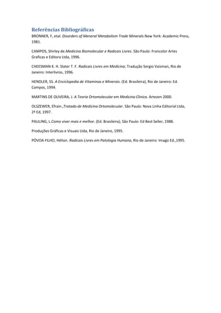 Referências Bibliográficas
BRONNER, F, etal. Disorders of Meneral Metabolism Trade Minerals.New York: Academic Press,
1981.
CAMPOS, Shirley de.Medicina Biomolecular e Radicais Livres. São Paulo: Francolor Artes
Graficas e Editora Ltda, 1996.
CHEESMAN K. H. Slater T. F. Radicais Livres em Medicina; Tradução Sergio Vaisman, Rio de
Janeiro: Interlivros, 1996.
HENDLER, SS. A Enciclopedia de Vitaminas e Minerais. (Ed. Brasileira), Rio de Janeiro: Ed.
Campos, 1994.
MARTINS DE OLIVEIRA, J. A Teoria Ortomolecular em Medicina Clinica. Artezen 2000.
OLSZEWER, Efrain.,Tratado de Medicina Ortomolecular. São Paulo: Nova Linha Editorial Ltda,
2ª Ed, 1997.
PAULING, L.Como viver mais e melhor. (Ed. Brasileira), São Paulo: Ed Best Seller, 1988.
Produções Gráficas e Visuais Ltda, Rio de Janeiro, 1995.
PÓVOA FILHO, Hélion. Radicais Livres em Patologia Humana, Rio de Janeiro: Imago Ed.,1995.
 