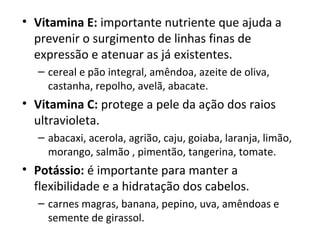 • Vitamina E: importante nutriente que ajuda a 
  prevenir o surgimento de linhas finas de 
  expressão e atenuar as já existentes.
   – cereal e pão integral, amêndoa, azeite de oliva, 
     castanha, repolho, avelã, abacate.
• Vitamina C: protege a pele da ação dos raios 
  ultravioleta.
   – abacaxi, acerola, agrião, caju, goiaba, laranja, limão, 
     morango, salmão , pimentão, tangerina, tomate.
• Potássio: é importante para manter a 
  flexibilidade e a hidratação dos cabelos.
   – carnes magras, banana, pepino, uva, amêndoas e 
     semente de girassol.
 