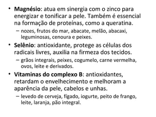 • Magnésio: atua em sinergia com o zinco para 
  energizar e tonificar a pele. Também é essencial 
  na formação de proteínas, como a queratina.
   – nozes, frutos do mar, abacate, melão, abacaxi, 
     leguminosas, cenoura e peixes.
• Selênio: antioxidante, protege as células dos 
  radicais livres, auxilia na firmeza dos tecidos.
   – grãos integrais, peixes, cogumelo, carne vermelha, 
     ovos, leite e derivados.
• Vitaminas do complexo B: antioxidantes, 
  retardam o envelhecimento e melhoram a 
  aparência da pele, cabelos e unhas.
   – levedo de cerveja, fígado, iogurte, peito de frango, 
     leite, laranja, pão integral.
 
