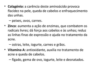 • Colagénio: a carência deste aminoácido provoca 
  flacidez na pele, queda de cabelos e enfraquecimento 
  das unhas.
   – peixes, ovos, carnes.
• Zinco: aumenta a ação de enzimas, que combatem os 
  radicais livres; dá força aos cabelos e às unhas; reduz 
  as linhas finas de expressão e ajuda no tratamento da 
  acne.
   – ostras, leite, iogurte, carnes e grãos.
• Vitamina A: antioxidante, auxilia no tratamento de 
  acne e queda de cabelos.
   – fígado, gema de ovo, iogurte, leite e desnatados.
 