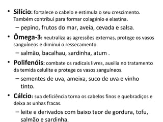• Silício: fortalece o cabelo e estimula o seu crescimento. 
  Também contribui para formar colagénio e elastina.
   – pepino, frutos do mar, aveia, cevada e salsa.
• Ômega-3: neutraliza as agressões externas, protege os vasos 
  sanguíneos e diminui o ressecamento.
   – salmão, bacalhau, sardinha, atum .
• Polifenóis: combate os radicais livres, auxilia no tratamento 
  da temida celulite e protege os vasos sanguíneos.
   – sementes de uva, ameixa, suco de uva e vinho 
     tinto.
• Cálcio: sua deficiência torna os cabelos finos e quebradiços e 
  deixa as unhas fracas.
   – leite e derivados com baixo teor de gordura, tofu, 
     salmão e sardinha.
 