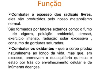 Função
Combater o excesso dos radicais livres.
eles são produzidos pelo nosso metabolismo
normal.
São formados por fatores externos como: o fumo
   de cigarro, poluição ambiental, stresse,
exercício intenso, radiação solar excessiva ,
consumo de gorduras saturadas.
Combater os oxidantes - que o corpo produz
naturalmente ao longo da vida, mas que, em
excesso, promovem o desequilíbrio químico e
estão por trás do envelhecimento celular e de
inúmeras doenças.
 