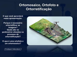Ortomosaico, Ortofoto e
Ortorretificação
O que você aprenderá
nesta apresentação:
Porque é necessário
ortorretificar as
imagens?
Quais são os
parâmetros utizados no
processo de
ortorretificação?
O que é uma ortofoto e
um ortomosaico?
 