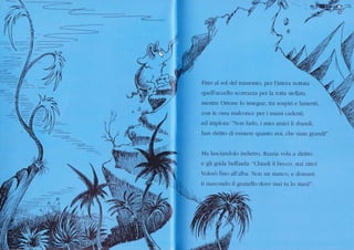 a'#'1
Fino al sol clel tramonto, per l'intera nottata
quell'r-rccello scoÍtàzza per la rotta stellata,
mentre Ortone lo insegue. tra sospiri e lamenti,
con le ossa malconce per i massi caclenti.
ed implora: "Non farkr, i miei amici li sbandi,
hen diritto di esisterc quanto noi, che siam grandi!"
Ma lasciandolo indiero, Razzìa vola a cliritto
e gli grida beffarda: "Chiucli il becco, st2ti zitto!
Volerò fino all'alba. Non mi stanco. e domani
ti nascondo il granello dove mai tu lo stlìnil".
-_,_ ,,-=->
&
0
.-
 