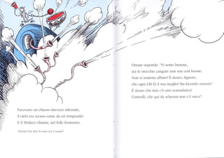 W) r,ru
,.,.
N
N
Facevîno un chiasso dar'rero infernale,
il cielo era scosso come da un temporale!
E il Sindaco chiama, nel folle frastuono:
'Oronc! Che dici? Si senre olî il suono?".
z
/ -z=
Ortone risponde: "Vi sento benone,
ma le orecchie cangLÌre non son così buone.
Non vi sentono affattol E sicuro, Signore,
che ogni Chi fa il sLro meglio? Sta facenclo rumore?
È sicuro che non c'è uno scansafatica?
Controlli, che qui da scherzar non c'è mical".
 