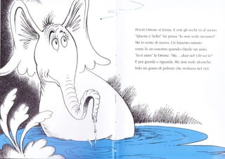 ,<:_ .
Pelciò Ortone si ferura. E con gli occhi va al srrorro.
"QrÌesta è bella!" lui pensa "I() non vcclo rrcssurrol"
Ma lo scnte di nuovo. Un lan.ìento ltinut()
come fa un esserino quando chieclc un aiuto.
"Io ti aiuto" fa Ortone. "Ma... doue seill Chi sci tc:t"
E poi guarda e riguarda. Ma non veclc alcunclì{,.
Solo un grano di polvere che svolazza ncl cicl.
4///'a
,.
/'.a '7,r'.
 