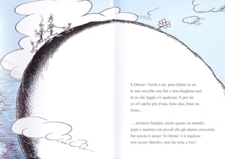 )-_<-
(
-1
._..=_-zÉ
G
i.r
)
-<N--_< )__
N -.--ca
lì Ortoner "Ctccli a mc, prrci fìcìalti, lo sai
lc nric orccchic son fìni e non sìragliano mai.
Io so che laggiÌr c'è qualcuno. Fl pcr rlc
ce n'è ancl.tc piir cl'uno, fblse c "rc, lcltse tîc.
Iìorsc...
. .. un'interî faniglil, anche (lLLcsto n.ìi 1ìttellclo,
papà e mammî cor.r piccoli clìe giaì strnno c|csccnalo.
Per qLLcsto ti p|ego" f:r Ortonc "c li ir.npkrrrr:
noll rccarc clisturbo, non clal noia l kxo".
 