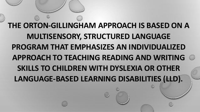 THE ORTON-GILLINGHAM APPROACH IS BASED ON A
MULTISENSORY, STRUCTURED LANGUAGE
PROGRAM THAT EMPHASIZES AN INDIVIDUALIZED
APPROACH TO TEACHING READING AND WRITING
SKILLS TO CHILDREN WITH DYSLEXIA OR OTHER
LANGUAGE-BASED LEARNING DISABILITIES (LLD).
 