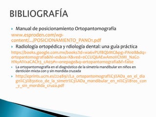  Manual de posicionamiento Ortopantomografía
www.esproden.com/wp-
content/.../POSICIONAMIENTO_PANO1.pdf
 Radiología ortopédica y rdiología dental: una guía práctica
https://books.google.com.mx/books?id=wa6vPUf8QbMC&pg=PA108&dq=
ortopantomografia&hl=es&sa=X&ved=0CCUQ6AEwAmoVChMI_NaG2-
HNyAIVxaCACh3_cA03#v=onepage&q=ortopantomografia&f=false
 La ortopantomografía en el diagnóstico de la simetría mandibular en niños en
dentición mixta con y sin mordida cruzada
 http://eprints.ucm.es/22489/1/La_ortopantomograf%C3%ADa_en_el_dia
gn%C3%B3stico_de_la_simetr%C3%ADa_mandibular_en_ni%C3%B1os_con
_y_sin_mordida_cruza.pdf
 