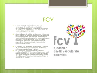 FCV
 Somos una institución sin ánimo de lucro
encargada de la obtención, extracción,
procesamiento, preservación y almacenamiento
de tejidos y de médula ósea con el propósito de
conservarlos y suministrarlos.
 Nuestro Banco de Tejidos, fundamenta el desarrollo
de su trabajo en el firme compromiso de garantizar
la confidencialidad del donante, el descarte de
todo material catalogado como inadecuado para
uso clínico y la seguridad de todas las partes
interesadas, mediante la implementación de
procedimientos validados y el mejoramiento
continuo del proceso.
 Contamos con modernas instalaciones y equipos
de acuerdo a las especificaciones de Buenas
Prácticas avaladas por el INVIMA.
 La Fundación Cardiovascular de Colombia,
mediante la UEN FCV. Productos Hospitalarios creó
el Banco de Tejidos Cardiovasculares (BTC) en el
2005, para responder a las necesidades actuales
de Tejidos que ofrecen ventajas significativas a las
actualmente usadas.
 
