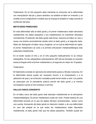 Tratamiento: En el niño pequeño debe intentarse la corrección de la deformidad
con manipulación del pie y yesos seriados- se sostiene el talón en inversión y se
modela el arco longitudinal a medida que se empuja el antepié en valgo durante la
confección del yeso.
METATARSO PRIMOVARO
En esta deformidad sólo el dedo gordo y el primer metatarsiano están desviados
medialmente; los dedos pequeños y sus metatarsianos se mantienen alineados
normalmente. El abductor del dedo gordo está tenso, tracciona el hallux en varo y
causa una brecha anormalmente amplia entre el dedo gordo y el segundo dedo.
Debe ser distinguido el hallux varus congénito, en el cual la deformidad es rígida,
el primer metatarsiano es corto y la primera articulación metatarsofalangica esta
subluxada medialmente.
En el recién nacido el niño y en el niño pequeño habitualmente no se indican
radiografías. En las radiografoas anteroposterior (AP) del pie tomadas en posición
erecta al ángulo entre el primer metatarsiano y el segundo es mayor de 10 grados.
Tratamiento:
El tratamiento consiste en ejercicios de estiramiento pasivo y férulas nocturnas. En
la deformidad severa puede ser necesario recurrir a la manipulación y a la
aplicación de yeso y la corrección completa puede tomar hasta un año. Los padres
se preocupan por la persistente postura prensil del dedo gordo y la marcha
convergente cuando el niño empieza a caminar.
HALLUX VARUS CONGENITO
En el hallux varus del dedo gordo está desviado medialmente en la articulación
metatarsofalángica. El primer metatarsiano suele ser corto. Puede tratarse de una
deformidad primaria en la que los tejidos fibrosos contracturados actúen como
una cuerda, tironeando del dedo gordo en dirección medial, o de una deformidad
en varo del antepié en la que todos los metatarsianos están desviados
medialmente, el dedo gordo más que los dedos pequeños. También puede ser

 