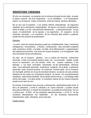 SINOSTOSIS TARSIANA
El niño con sinostosis se presenta con el síntoma principal de pie rígido al quitar
el apoyo corporal del arco longitudinal no se restablece y la manipulación
pasiva no se produce ningún movimiento entre los huesos del tarso afectados
No es raro que el paciente o sus padres refieran antecedentes de esguinces
repetidos de la articulación subastragalina Se ejerce una tensión compensatoria
sobre el tobillo y en las articualciones talonavicular y calcaneonavicular , lo que
causa el estiramiento de la capsula y los ligamentos . El espasmo de los
músculos peroneos y en ocasiones de los músculos tibia anterior y posterior
puede ser otro síntoma de presentación
Etiología:
La unión entre los huesos tarsianos puede ser completamente ósea ( sinostosis)
cartilaginosa ( sincondrosis) o fibrosa ( sindesmosis) esta anomalía congénita
está presente en el feto y se debe a la falta de la diferenciación y segmentación
del mesenquima primitivo que forma los huesos tarsianos y la consiguiente falta
de la formación de las articulaciones
Se trata de un trastorno genético con un patrón de herencia autosomica
domínate si bien la sinostosis tarsiana suele ser una anomalía aislada puede
ocurrir en asociación con una sintosis entre los huesos carpianos o las
falanges o con otras anomalías importantes de las extremidades inferiores
tales como deficiente desarrollo longitudinal congénito de la fibula o deficiente
desarrollo focal femoral proximal en ocasiones formara parte de un síndrome
de nievergelt- perlman en el que la sinostosis tarsiana se asocia con pies zambos
displacia de los codos con sinosistosis tarsiana se asocia con craneosinostosis
hipoplasia medio facial sindáctila de los dedos de las manos y una falange distal
ancha del pulgar y el dedo gordo la sinostosis masiva de los huesos tarsianos
puede ocurrir pero es rara
En el tarso la sinostosis mas comunes y clínicamente significativas están entre el
talo y el calacaneo y entre el calcáneo y el hueso navicular y pueden causar
pies planos dolorosos e impedir de ambulación. es posible el compromiso de uno
o ambos pies : el 60% de las sinostosis calcaneonavicular y el 50 % de las
sinostosis talocalcaneas son bilaterales
en las sinostosis talonavicular
habitualmente están afectados de los dos pies
Cuadro clínico:

 