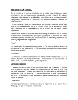 SINDROME DE LA SINOVIAL
En el embrión y el feto, la articulación de la rodilla está dividida por septos
sinoviales en los comportamientos suprapatelar, medial y lateral. En algunos
individuos, estos septos no se absorben, y persisten como pliegues sinoviales
mediopatelar, suprapatelar e infrapatelar. Los tabiques sinoviales mediales son
más frecuentes.
La mayoría de las plicas son asintomáticas, y constituyen hallazgos accidentales
en la artroscopia efectuada por otras razones. Estas placas se deslizan libre y
silenciosamente en el flexo-extensión de la rodilla. No se indica ningún
tratamiento.
En ocasiones, a consecuencia de un traumatismo agudo o crónico que se observa
en especial en los adolescentes que corren y participan en deportes con saltos,
como básquetbol o el vóleibol, las plicas sinoviales se inflaman y desarrollan una
fibrosis y engrosamiento progresivos.
Imagen
Las radiografías simples aparecen normales. La RM detecta la plica, pero no se
recomienda su uso sistemático. La RM se realiza para descartar otras lesiones
como causa del dolor.
Tratamiento
Los síntomas se alivian con la restricción de la actividad física intensa y de la
práctica deportiva. Los músculos retraídos – el cuádriceps, los isquiosurales y el
tríceps sural – se estiran mediante ejercicios pasivos.
MENISCO DISCOIDE
El paciente es un chico de 6 u 8 años que se presenta con “chasquido” o “resalto”
de la rodilla como principal malestar, con la sensación de que ésta “se le va” o de
que está “agarrotada”. En esta anormalidad de la rodilla, la forma del menisco es
discoide en lugar de semilunar. El menisco lateral es el más habitualmente
afectado, y el compromiso suele ser bilateral. Sólo en raras ocasiones el menisco
medial es discoide.
Clasificación
Hay dos tipos básicos de menisco discoide: el hipermóvil, o tipo ligamento de
Wrisberg, y el tipo de desarrollo embrionario.

 