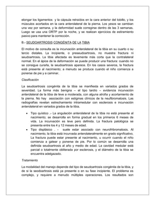 elongar los ligamentos y la cápsula retraídos en la cara anterior del tobillo, y los
músculos acortados en la cara anterolateral de la pierna. Los yesos se cambian
una vez por semana, y la deformidad suele corregirse dentro de las 3 semanas.
Luego se usa una ORTP por la noche, y se realizan ejercicios de estiramiento
pasivo para mantener la corrección.
B.- SEUDOARTROSIS CONGÉNITA DE LA TIBIA
El motivo de consulta es la incurvación anterolateral de la tibia en su cuarto o su
tercio distales. La incipiente, o preseudoartrosis, no muestra fractura ni
seudoartrosis. La tibia afectada es levemente más corta que la contralateral
normal. En el ápice de la deformación se puede producir una fractura: cuando no
se consigue curarla, la seudoartrosis aparece. En los casos severos, la fractura
está presente al nacimiento; a menudo se produce cuando el niño comienza a
ponerse de pie y a caminar.
Clasificación
La seudoartrosis congénita de la tibia se manifiesta en variados grados de
severidad. La forma más benigna – el tipo tardío – evidencia incurvación
anterolateral de la tibia de leve a moderada, con alguna atrofia y acortamiento de
la pierna. No hay asociación con estigmas clínicos de la neufibromatosis. Las
radiografías revelan estrechamiento intramedular con esclerosis e incurvación
anterolateral en variados grados de la tibia.




Tipo quístico .- La angulación anterolateral de la tibia no está presente al
nacimiento; se desarrolla en forma gradual en los primeros 6 meses de
vida. La incurvación es leve pero definida. La fractura patológica se
presenta entre los 4 y 12 meses de edad.
Tipo displásico . - suele estar asociado con neurofribromatosis. Al
nacimiento, la tibia está incurvada anterolateralmente en grado significativo,
La fractura puede estar presente al nacimiento, u ocurrir cuando el niño
comienza a gatear y ponerse de pie. Por lo común se desarrolla una
definida seudoartrosis al año y medio de edad. La cavidad medular está
parcial o totalmente obliterada por esclerosis, y el diámetro de la tibia se
encuentra adelgazado.

Tratamiento
La modalidad del manejo depende del tipo de seudoartrosis congénita de la tibia, y
de si la seodoartrosis está ya presente o en su fase incipiente. El problema es
complejo, y requiere a menudo múltiples operaciones. Los resultados son

 