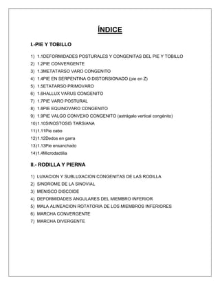 ÍNDICE
I.-PIE Y TOBILLO
1) 1.1DEFORMIDADES POSTURALES Y CONGENITAS DEL PIE Y TOBILLO
2) 1.2PIE CONVERGENTE
3) 1.3METATARSO VARO CONGENITO
4) 1.4PIE EN SERPENTINA O DISTORSIONADO (pie en Z)
5) 1.5ETATARSO PRIMOVARO
6) 1.6HALLUX VARUS CONGENITO
7) 1.7PIE VARO POSTURAL
8) 1.8PIE EQUINOVARO CONGENITO
9) 1.9PIE VALGO CONVEXO CONGENITO (astrágalo vertical congénito)
10) 1.10SINOSTOSIS TARSIANA
11) 1.11Pie cabo
12) 1.12Dedos en garra
13) 1.13Pie ensanchado
14) 1.4Microdactilia

II.- RODILLA Y PIERNA
1) LUXACION Y SUBLUXACION CONGENITAS DE LAS RODILLA
2) SINDROME DE LA SINOVIAL
3) MENISCO DISCOIDE
4) DEFORMIDADES ANGULARES DEL MIEMBRO INFERIOR
5) MALA ALINEACION ROTATORIA DE LOS MIEMBROS INFERIORES
6) MARCHA CONVERGENTE
7) MARCHA DIVERGENTE

 
