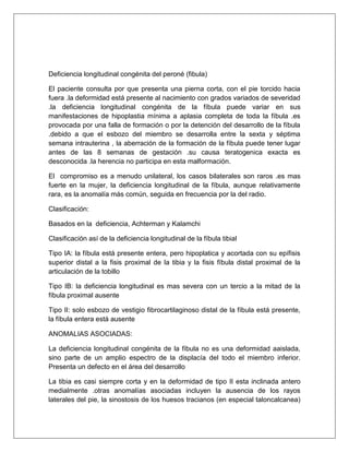 Deficiencia longitudinal congénita del peroné (fibula)
El paciente consulta por que presenta una pierna corta, con el pie torcido hacia
fuera .la deformidad está presente al nacimiento con grados variados de severidad
.la deficiencia longitudinal congénita de la fíbula puede variar en sus
manifestaciones de hipoplastia mínima a aplasia completa de toda la fíbula .es
provocada por una falla de formación o por la detención del desarrollo de la fíbula
.debido a que el esbozo del miembro se desarrolla entre la sexta y séptima
semana intrauterina , la aberración de la formación de la fíbula puede tener lugar
antes de las 8 semanas de gestación .su causa teratogenica exacta es
desconocida .la herencia no participa en esta malformación.
El compromiso es a menudo unilateral, los casos bilaterales son raros .es mas
fuerte en la mujer, la deficiencia longitudinal de la fíbula, aunque relativamente
rara, es la anomalía más común, seguida en frecuencia por la del radio.
Clasificación:
Basados en la deficiencia, Achterman y Kalamchi
Clasificación así de la deficiencia longitudinal de la fíbula tibial
Tipo IA: la fíbula está presente entera, pero hipoplatica y acortada con su epífisis
superior distal a la fisis proximal de la tibia y la fisis fíbula distal proximal de la
articulación de la tobillo
Tipo IB: la deficiencia longitudinal es mas severa con un tercio a la mitad de la
fíbula proximal ausente
Tipo II: solo esbozo de vestigio fibrocartilaginoso distal de la fíbula está presente,
la fíbula entera está ausente
ANOMALIAS ASOCIADAS:
La deficiencia longitudinal congénita de la fíbula no es una deformidad aaislada,
sino parte de un amplio espectro de la displacía del todo el miembro inferior.
Presenta un defecto en el área del desarrollo
La tibia es casi siempre corta y en la deformidad de tipo II esta inclinada antero
medialmente .otras anomalías asociadas incluyen la ausencia de los rayos
laterales del pie, la sinostosis de los huesos tracianos (en especial taloncalcanea)

 