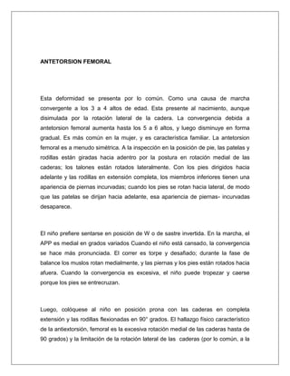 ANTETORSION FEMORAL

Esta deformidad se presenta por lo común. Como una causa de marcha
convergente a los 3 a 4 altos de edad. Esta presente al nacimiento, aunque
disimulada por la rotación lateral de la cadera. La convergencia debida a
antetorsion femoral aumenta hasta los 5 a 6 altos, y luego disminuye en forma
gradual. Es más común en la mujer, y es característica familiar. La antetorsion
femoral es a menudo simétrica. A la inspección en la posición de pie, las patelas y
rodillas están giradas hacia adentro por la postura en rotación medial de las
caderas; los talones están rotados lateralmente. Con los pies dirigidos hacia
adelante y las rodillas en extensión completa, los miembros inferiores tienen una
apariencia de piernas incurvadas; cuando los pies se rotan hacia lateral, de modo
que las patelas se dirijan hacia adelante, esa apariencia de piernas- incurvadas
desaparece.

El niño prefiere sentarse en posición de W o de sastre invertida. En la marcha, el
APP es medial en grados variados Cuando el niño está cansado, la convergencia
se hace más pronunciada. El correr es torpe y desafiado; durante la fase de
balance los muslos rotan medialmente, y las piernas y los pies están rotados hacia
afuera. Cuando la convergencia es excesiva, el niño puede tropezar y caerse
porque los pies se entrecruzan.

Luego, colóquese al niño en posición prona con las caderas en completa
extensión y las rodillas flexionadas en 90° grados. El hallazgo físico característico
de la antiextorsión, femoral es la excesiva rotación medial de las caderas hasta de
90 grados) y la limitación de la rotación lateral de las caderas (por lo común, a la

 