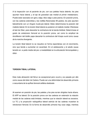 A la inspección con el paciente de pie, con sus patelas hacia delante, los pies
apuntan hacia lateral, y el eje de gravedad cae medial al primer metatarsiano.
Puede estar asociada con genu valgo, tibia valga o pies pianos. En posición prona,
con las caderas extendidas y las rodillas flexionadas 90 grados, los pies apuntan
lateralmente con un Angulo muslo-pie lateral. Debe determinarse la posición del
maléolo lateral. En la torsión tibial lateral es posterior al maléolo medial. Efectúese
el test de Ober, para descartar la contractura de la banda iliotibial. Determínese el
grado de antetorsion femoral en la posición prona, así como la amplitud de
dorsiflexion del tobillo papa descartar la contractura del tríceps sural como causa
de la marcha divergente.
La torsión tibial lateral no se resuelve en forma espontánea con el crecimiento,
sino que tiende a aumentar en severidad. En el adolescente y el adulto causa
tensión en :a parte media del pie: e inestabilidad en la articulación fernoropatelar y
dolor.

TORSION TIBIAL LATERAL

Esta mala alineación del fémur es excepcional pero ocurre y es pasada por alto
como causa del dolor de Cadera. Puede ser una deformidad de desarrollo primaria
o secundaria de la epífisis femoral cefálica deslizada

Al examen en posición de pie, las patelas y los pies es-tan dirigidos hacia afuera.
El APP es lateral. En la posición prona con las caderas en extensión la rotación
medial de las caderas está limitada, mientras que la rotación lateral es excesiva.
La TC y la proyección radiográfica lateral estricta de las caderas muestran la
retrotorsion femoral. En la forma de desarrollo primaria hay coxa valga, mientras

 